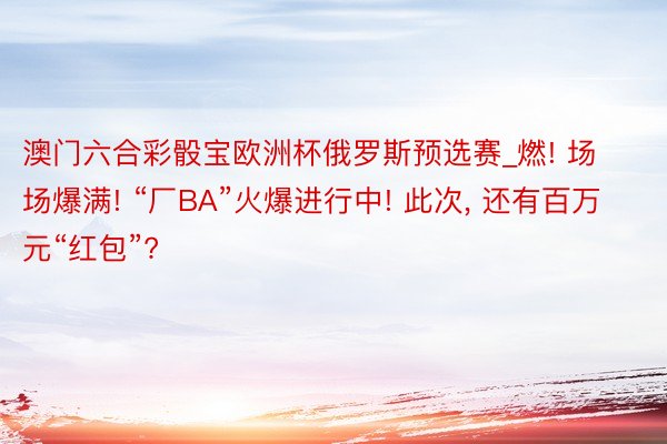 澳门六合彩骰宝欧洲杯俄罗斯预选赛_燃! 场场爆满! “厂BA”火爆进行中! 此次, 还有百万元“红包”?