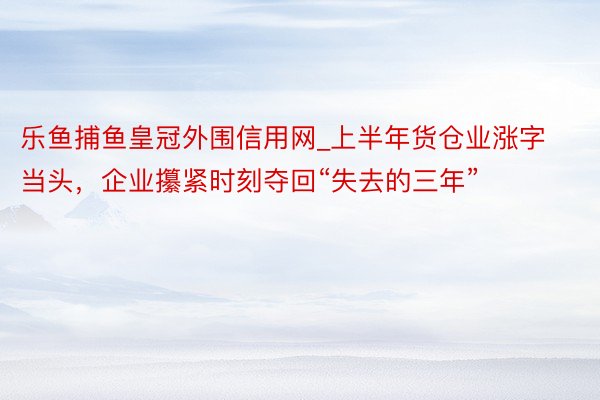 乐鱼捕鱼皇冠外围信用网_上半年货仓业涨字当头，企业攥紧时刻夺回“失去的三年”