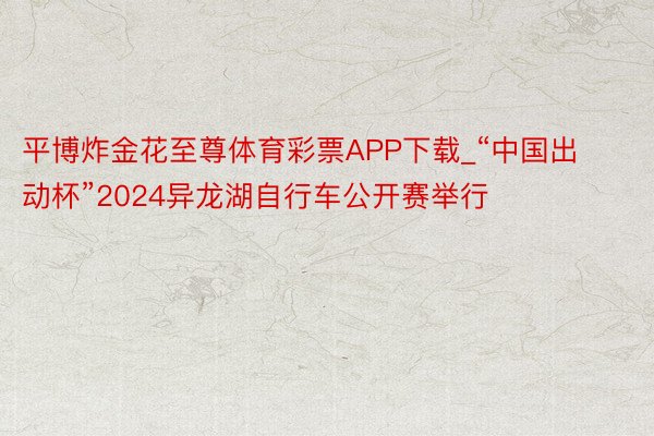 平博炸金花至尊体育彩票APP下载_“中国出动杯”2024异龙湖自行车公开赛举行