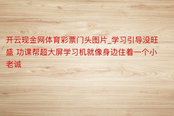 开云现金网体育彩票门头图片_学习引导没旺盛 功课帮超大屏学习机就像身边住着一个小老诚