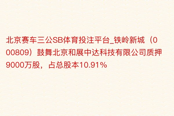 北京赛车三公SB体育投注平台_铁岭新城（000809）鼓舞北京和展中达科技有限公司质押9000万股，占总股本10.91%