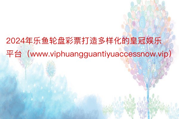 2024年乐鱼轮盘彩票打造多样化的皇冠娱乐平台（www.viphuangguantiyuaccessnow.vip）