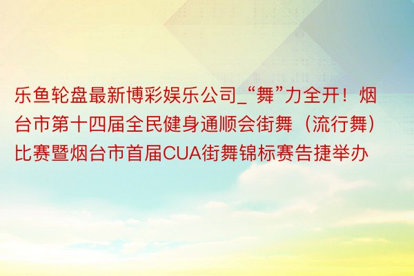 乐鱼轮盘最新博彩娱乐公司_“舞”力全开！烟台市第十四届全民健身通顺会街舞（流行舞）比赛暨烟台市首届CUA街舞锦标赛告捷举办