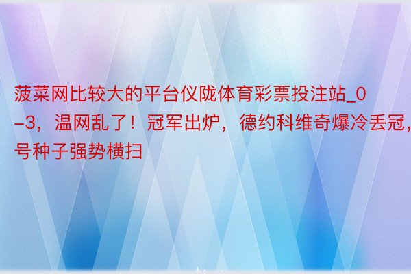 菠菜网比较大的平台仪陇体育彩票投注站_0-3，温网乱了！冠军出炉，德约科维奇爆冷丢冠，3号种子强势横扫