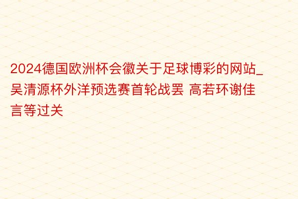 2024德国欧洲杯会徽关于足球博彩的网站_吴清源杯外洋预选赛首轮战罢 高若环谢佳言等过关