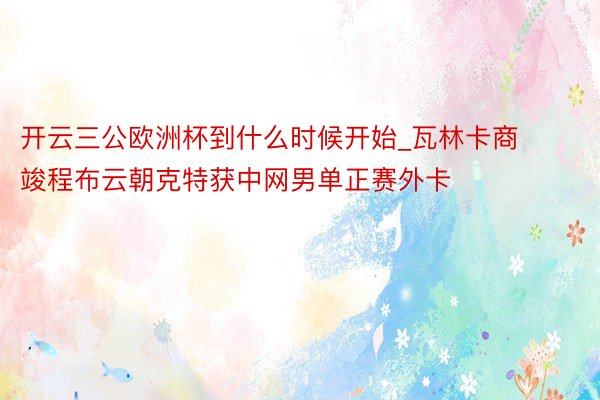 开云三公欧洲杯到什么时候开始_瓦林卡商竣程布云朝克特获中网男单正赛外卡