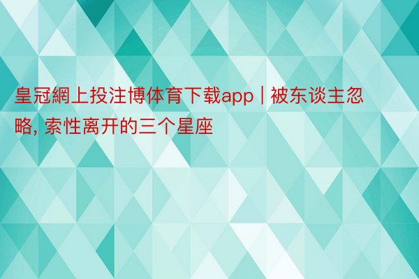 皇冠網上投注博体育下载app | 被东谈主忽略, 索性离开的三个星座