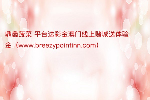 鼎鑫菠菜 平台送彩金澳门线上赌城送体验金（www.breezypointinn.com）