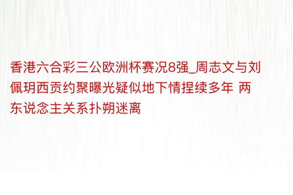 香港六合彩三公欧洲杯赛况8强_周志文与刘佩玥西贡约聚曝光疑似地下情捏续多年 两东说念主关系扑朔迷离