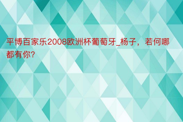 平博百家乐2008欧洲杯葡萄牙_杨子，若何哪都有你？