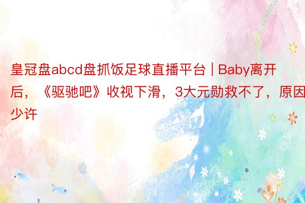 皇冠盘abcd盘抓饭足球直播平台 | Baby离开后，《驱驰吧》收视下滑，3大元勋救不了，原因仅少许