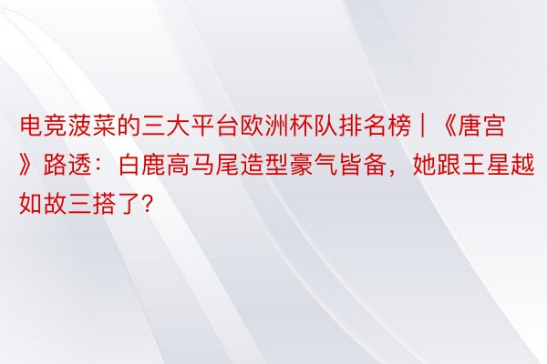 电竞菠菜的三大平台欧洲杯队排名榜 | 《唐宫》路透：白鹿高马尾造型豪气皆备，她跟王星越如故三搭了？