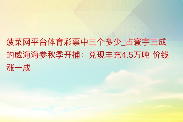 菠菜网平台体育彩票中三个多少_占寰宇三成的威海海参秋季开捕：兑现丰充4.5万吨 价钱涨一成