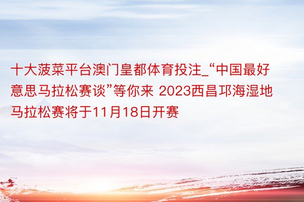 十大菠菜平台澳门皇都体育投注_“中国最好意思马拉松赛谈”等你来 2023西昌邛海湿地马拉松赛将于11月18日开赛
