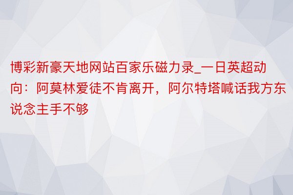 博彩新豪天地网站百家乐磁力录_一日英超动向：阿莫林爱徒不肯离开，阿尔特塔喊话我方东说念主手不够